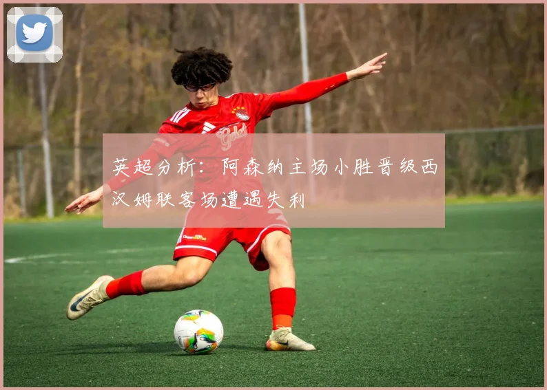 英超分析：阿森纳主场小胜晋级西汉姆联客场遭遇失利