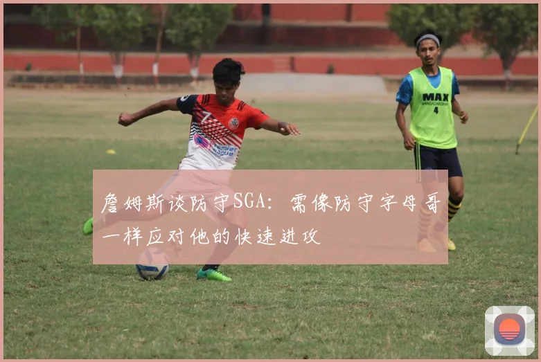 詹姆斯谈防守SGA：需像防守字母哥一样应对他的快速进攻