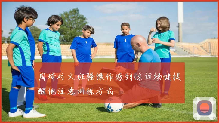 周琦对文班骚操作感到惊讶杨健提醒他注意训练方式