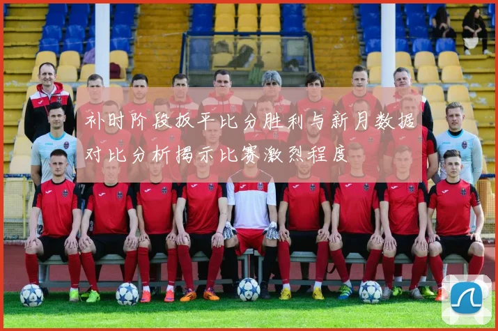 补时阶段扳平比分胜利与新月数据对比分析揭示比赛激烈程度