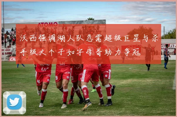 沃西强调湖人队急需超级巨星与杀手级大个子如字母哥助力争冠