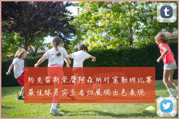 约克雷斯荣膺阿森纳对富勒姆比赛最佳球员实至名归展现出色表现