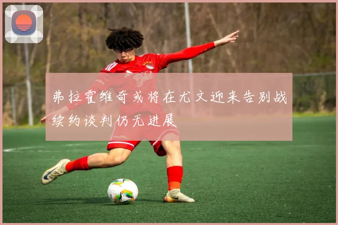 弗拉霍维奇或将在尤文迎来告别战续约谈判仍无进展