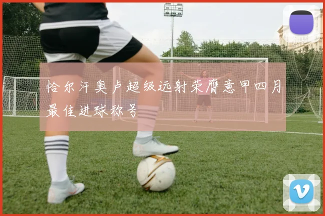 恰尔汗奥卢超级远射荣膺意甲四月最佳进球称号