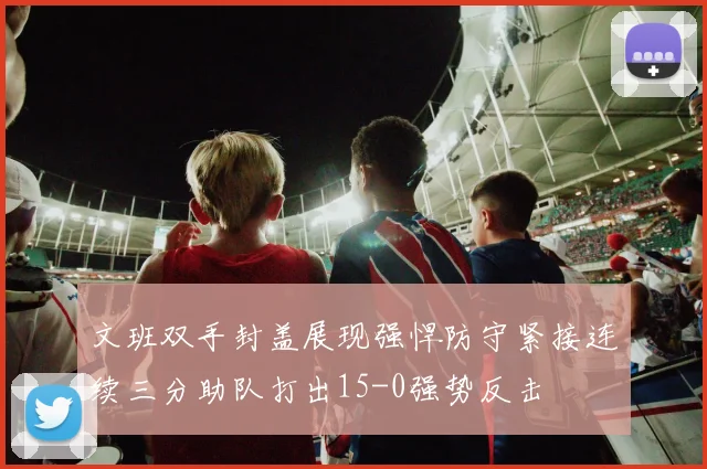 文班双手封盖展现强悍防守紧接连续三分助队打出15-0强势反击