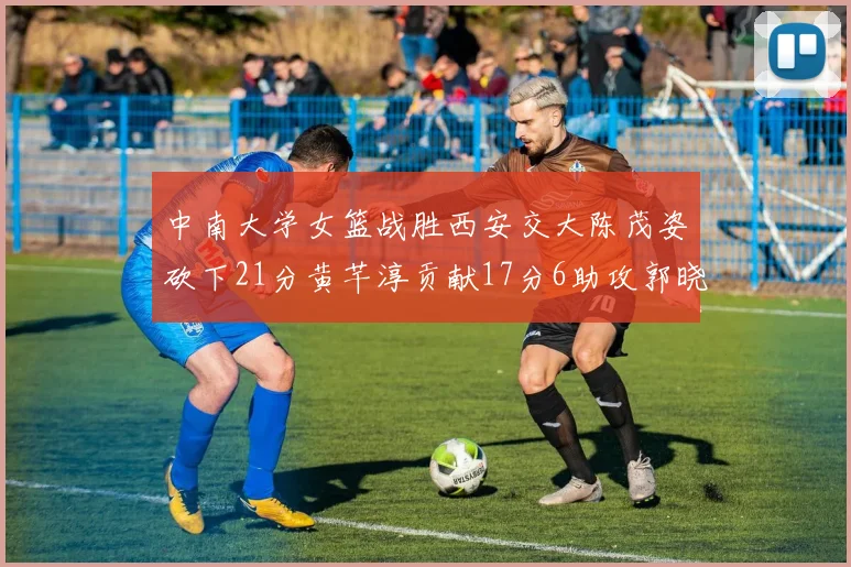 中南大学女篮战胜西安交大陈茂姿砍下21分黄芊淳贡献17分6助攻郭晓妮18分表现出色