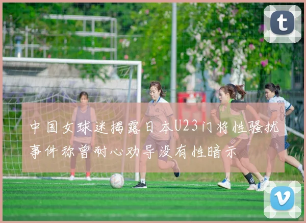 中国女球迷揭露日本U23门将性骚扰事件称曾耐心劝导没有性暗示